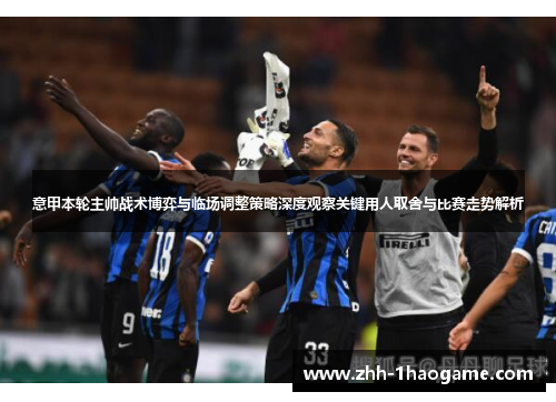 意甲本轮主帅战术博弈与临场调整策略深度观察关键用人取舍与比赛走势解析